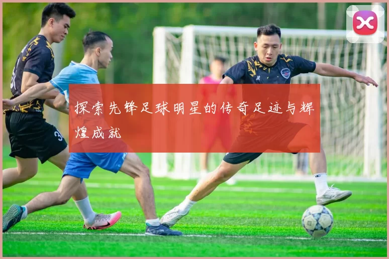 探索先锋足球明星的传奇足迹与辉煌成就