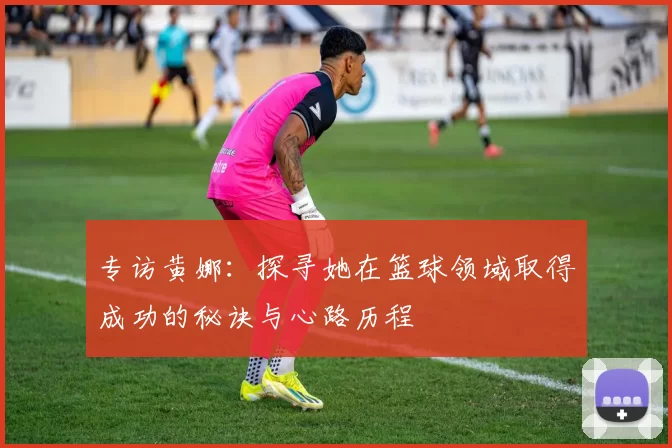 专访黄娜：探寻她在篮球领域取得成功的秘诀与心路历程