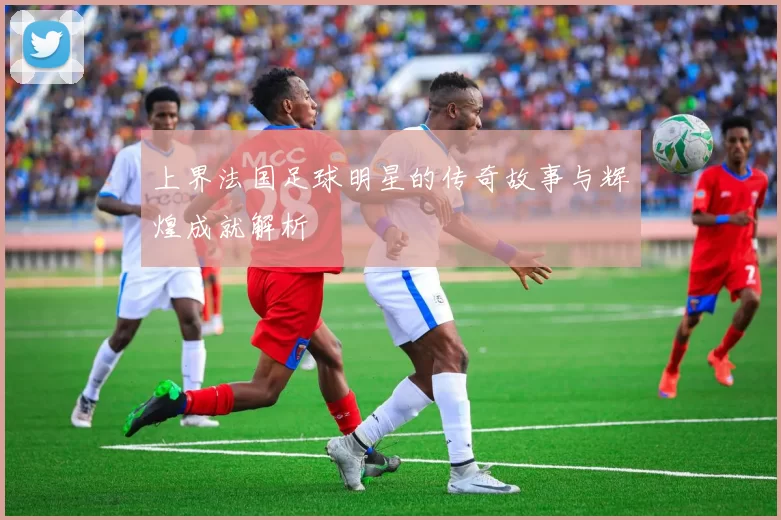 上界法国足球明星的传奇故事与辉煌成就解析