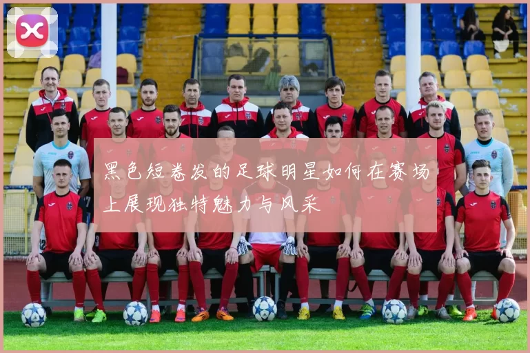 黑色短卷发的足球明星如何在赛场上展现独特魅力与风采