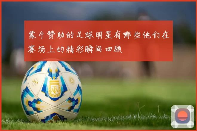 蒙牛赞助的足球明星有哪些他们在赛场上的精彩瞬间回顾
