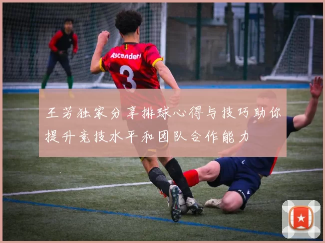 王芳独家分享排球心得与技巧助你提升竞技水平和团队合作能力