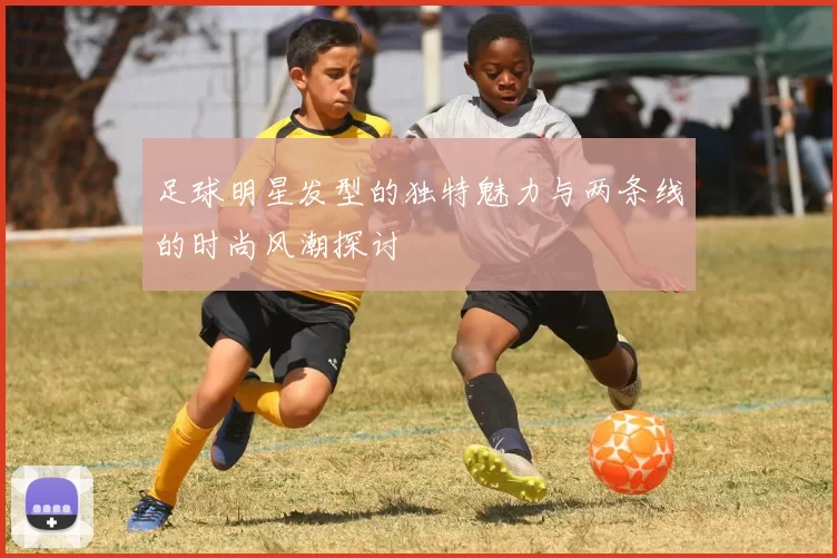 足球明星发型的独特魅力与两条线的时尚风潮探讨
