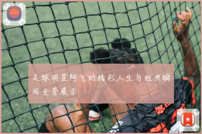 足球明星阿飞的精彩人生与经典瞬间全景展示