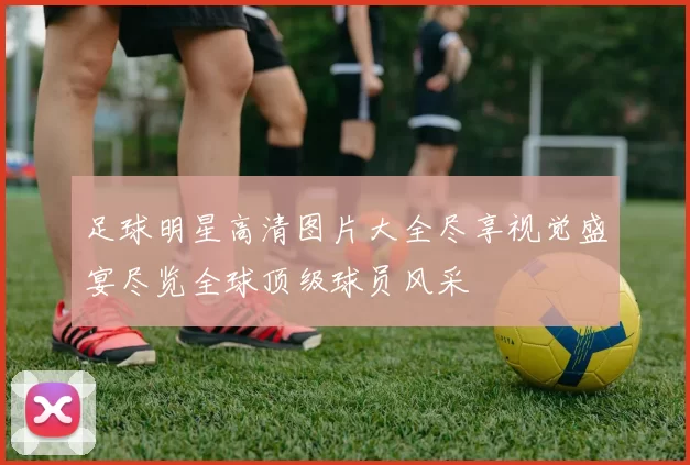 足球明星高清图片大全尽享视觉盛宴尽览全球顶级球员风采