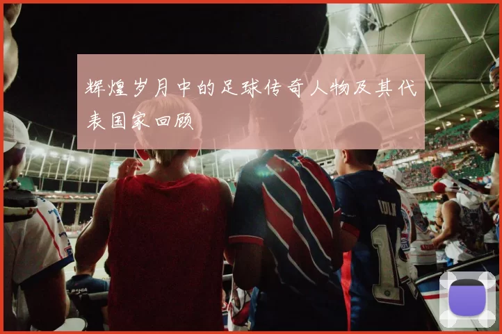 辉煌岁月中的足球传奇人物及其代表国家回顾