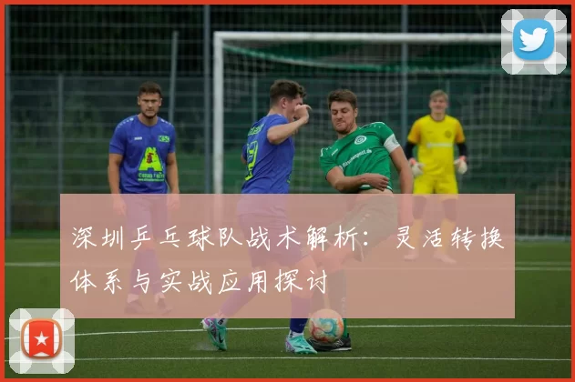 深圳乒乓球队战术解析：灵活转换体系与实战应用探讨