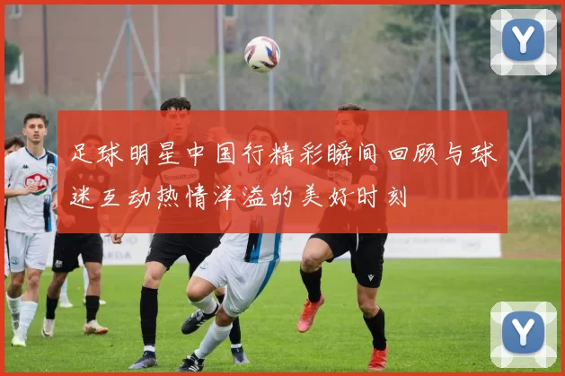 足球明星中国行精彩瞬间回顾与球迷互动热情洋溢的美好时刻