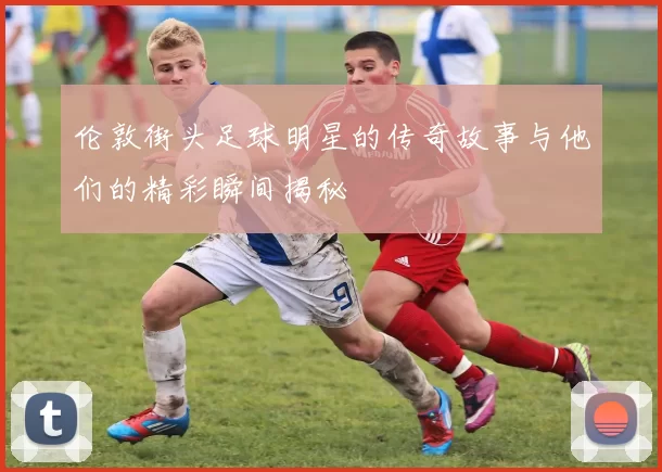 伦敦街头足球明星的传奇故事与他们的精彩瞬间揭秘