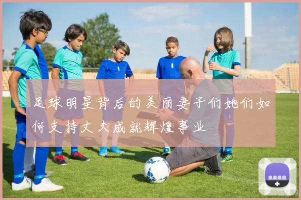 足球明星背后的美丽妻子们她们如何支持丈夫成就辉煌事业