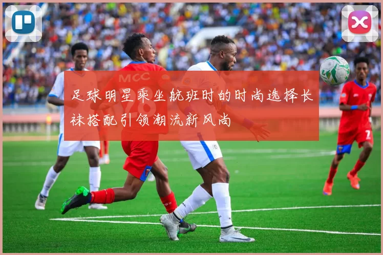 足球明星乘坐航班时的时尚选择长袜搭配引领潮流新风尚