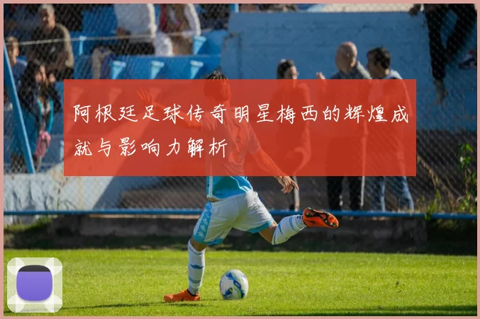 阿根廷足球传奇明星梅西的辉煌成就与影响力解析