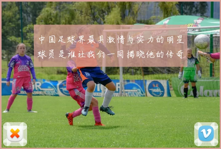 中国足球界最具激情与实力的明星球员是谁让我们一同揭晓他的传奇故事