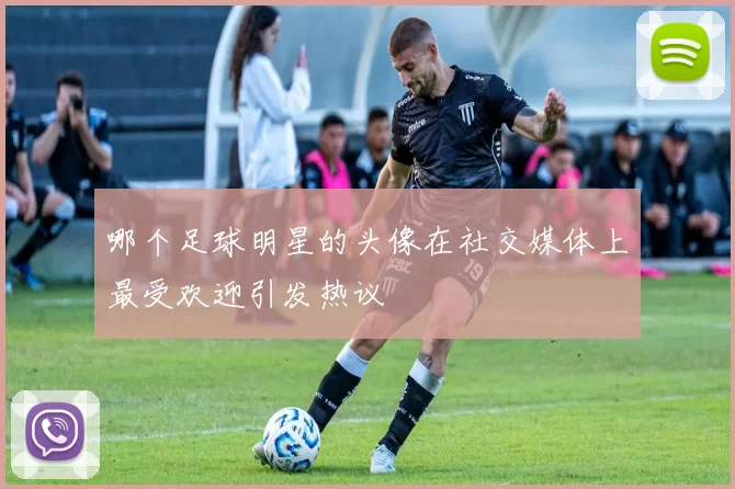 哪个足球明星的头像在社交媒体上最受欢迎引发热议