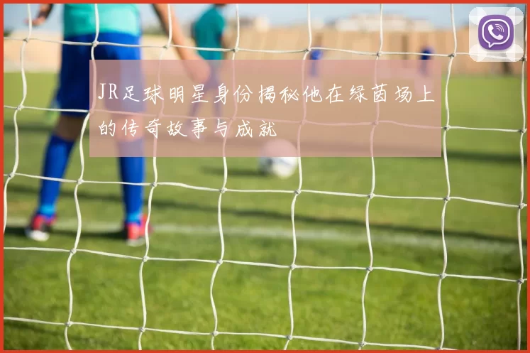 JR足球明星身份揭秘他在绿茵场上的传奇故事与成就