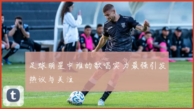 足球明星中谁的歌唱实力最强引发热议与关注