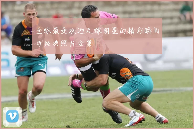 全球最受欢迎足球明星的精彩瞬间与经典照片合集