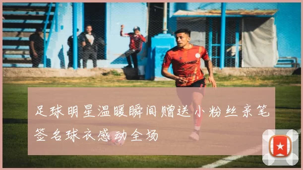 足球明星温暖瞬间赠送小粉丝亲笔签名球衣感动全场