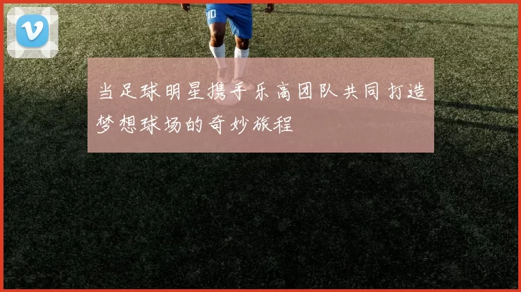 当足球明星携手乐高团队共同打造梦想球场的奇妙旅程
