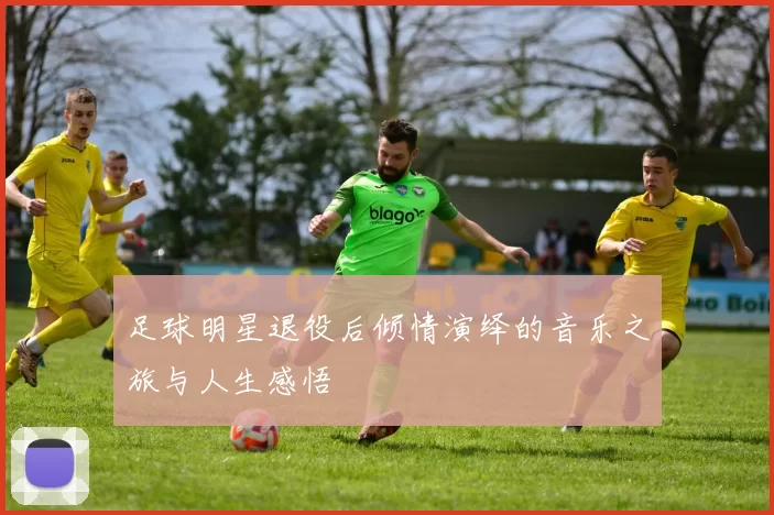 足球明星退役后倾情演绎的音乐之旅与人生感悟