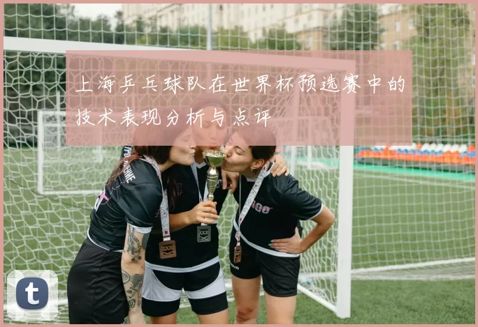 上海乒乓球队在世界杯预选赛中的技术表现分析与点评