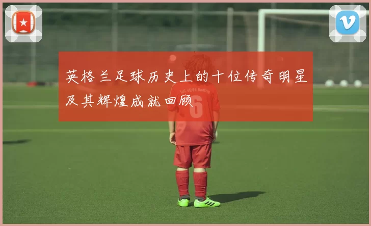 英格兰足球历史上的十位传奇明星及其辉煌成就回顾