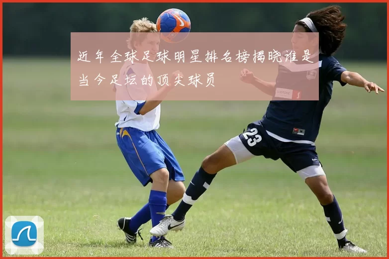近年全球足球明星排名榜揭晓谁是当今足坛的顶尖球员