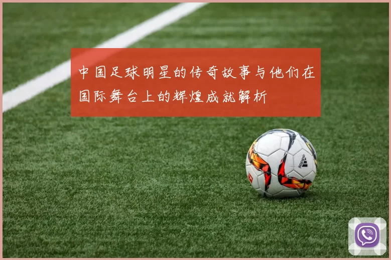 中国足球明星的传奇故事与他们在国际舞台上的辉煌成就解析