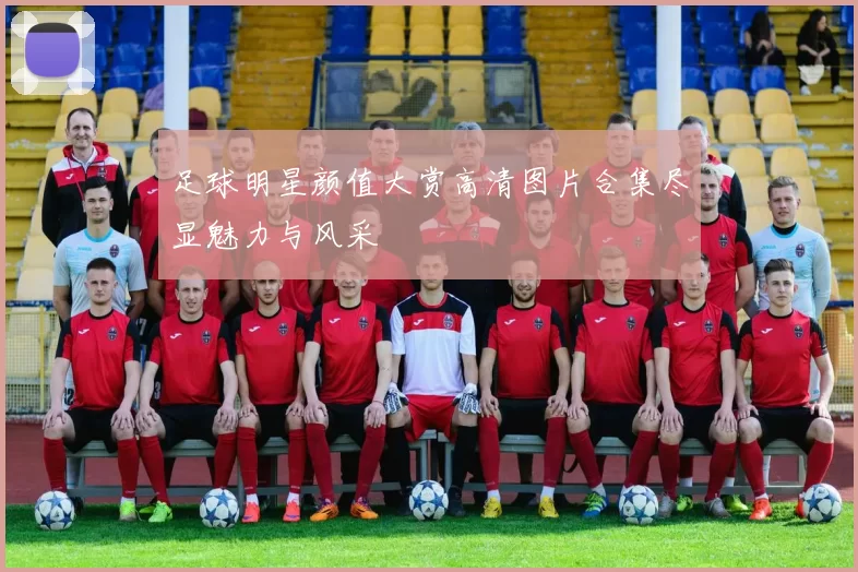足球明星颜值大赏高清图片合集尽显魅力与风采