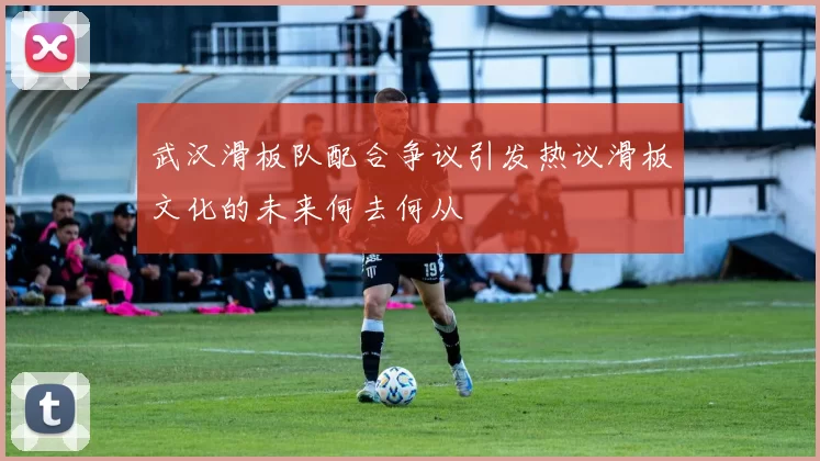 武汉滑板队配合争议引发热议滑板文化的未来何去何从