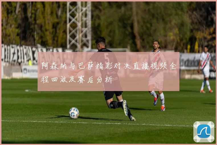 阿森纳与巴萨精彩对决直播视频全程回放及赛后分析