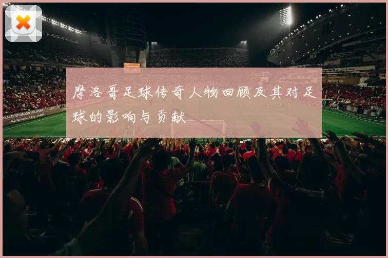 摩洛哥足球传奇人物回顾及其对足球的影响与贡献