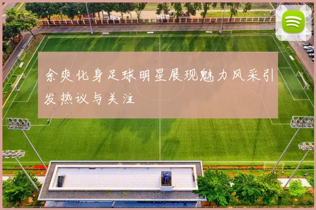 余爽化身足球明星展现魅力风采引发热议与关注