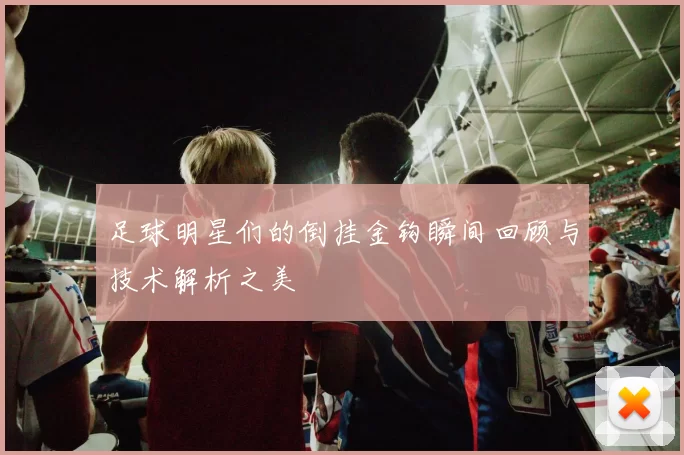 足球明星们的倒挂金钩瞬间回顾与技术解析之美