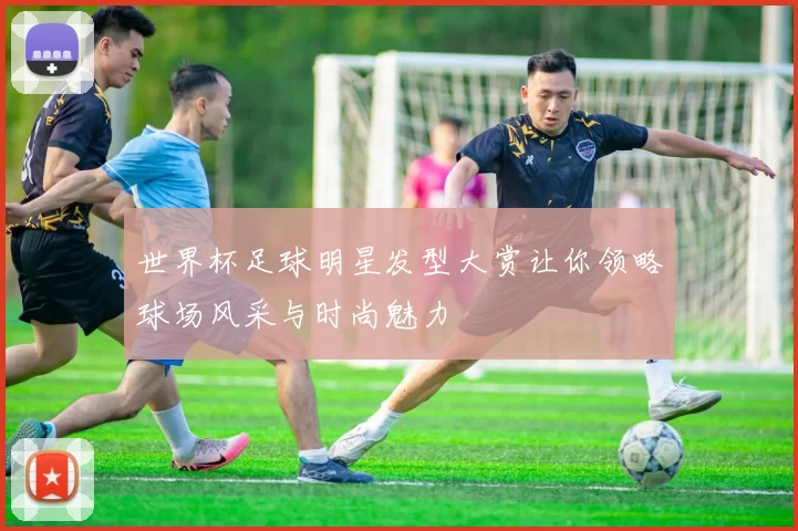 世界杯足球明星发型大赏让你领略球场风采与时尚魅力
