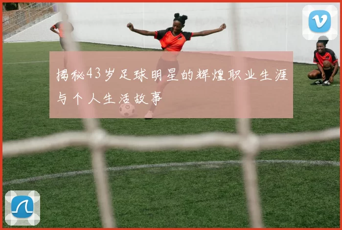 揭秘43岁足球明星的辉煌职业生涯与个人生活故事