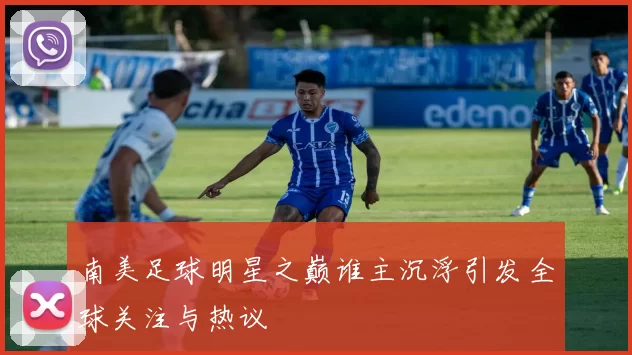 南美足球明星之巅谁主沉浮引发全球关注与热议