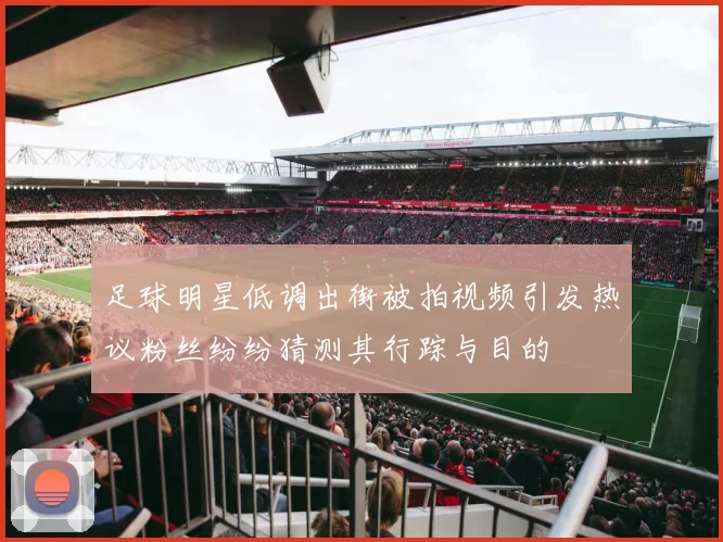 足球明星低调出街被拍视频引发热议粉丝纷纷猜测其行踪与目的
