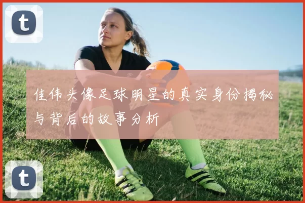 佳伟头像足球明星的真实身份揭秘与背后的故事分析