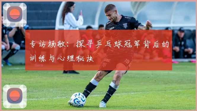 专访杨敏：探寻乒乓球冠军背后的训练与心理秘诀