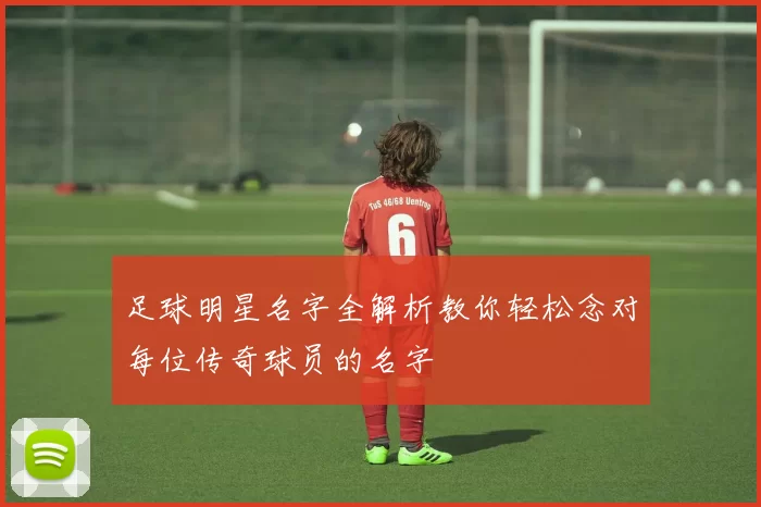 足球明星名字全解析教你轻松念对每位传奇球员的名字