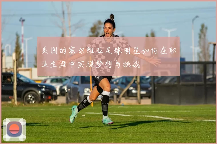 美国的塞尔维亚足球明星如何在职业生涯中实现梦想与挑战