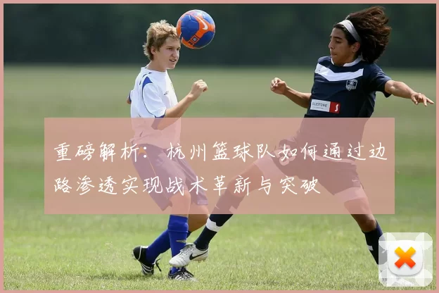 重磅解析：杭州篮球队如何通过边路渗透实现战术革新与突破