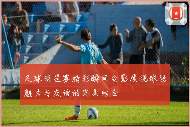 足球明星赛精彩瞬间合影展现球场魅力与友谊的完美结合
