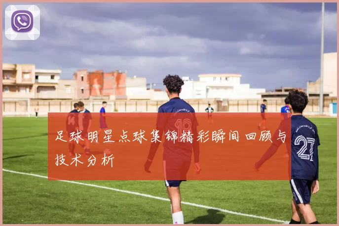 足球明星点球集锦精彩瞬间回顾与技术分析