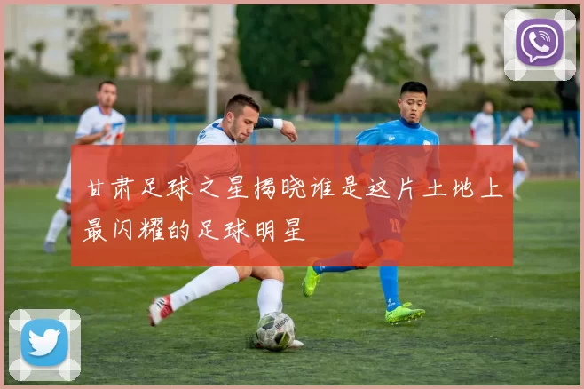 甘肃足球之星揭晓谁是这片土地上最闪耀的足球明星