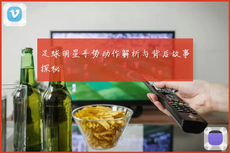 足球明星手势动作解析与背后故事探秘