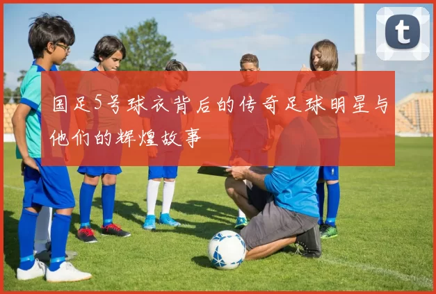 国足5号球衣背后的传奇足球明星与他们的辉煌故事