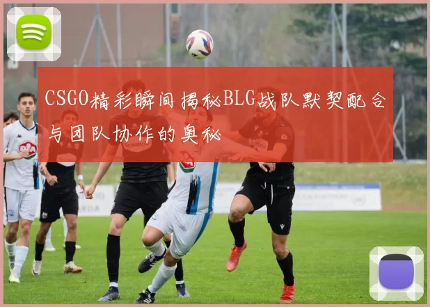 CSGO精彩瞬间揭秘BLG战队默契配合与团队协作的奥秘