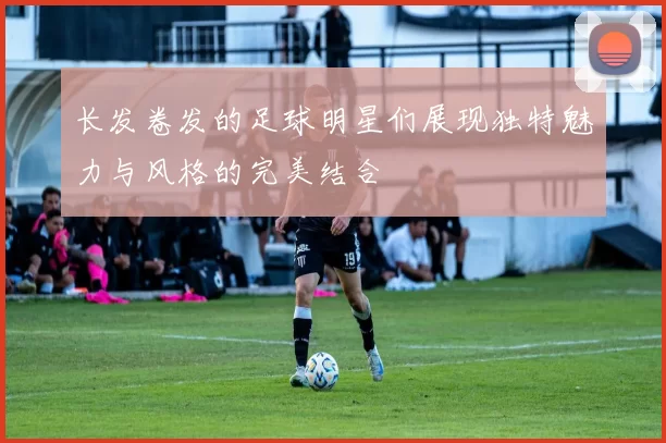 长发卷发的足球明星们展现独特魅力与风格的完美结合